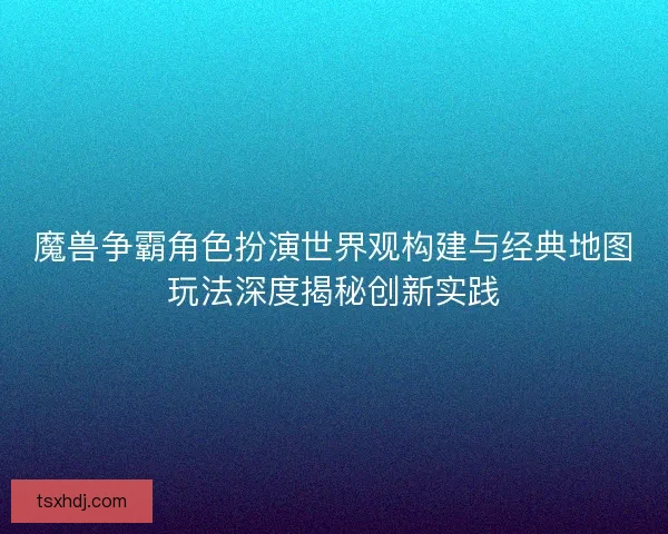 魔兽争霸角色扮演世界观构建与经典地图玩法深度揭秘创新实践